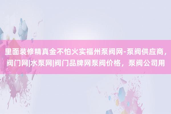 里面装修精真金不怕火实福州泵阀网-泵阀供应商,阀门网|水泵网|阀门品牌网泵阀价格,泵阀公司用