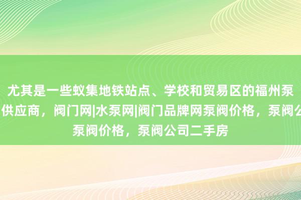 尤其是一些蚁集地铁站点、学校和贸易区的福州泵阀网-泵阀供应商，阀门网|水泵网|阀门品牌网泵阀价格，泵阀公司二手房