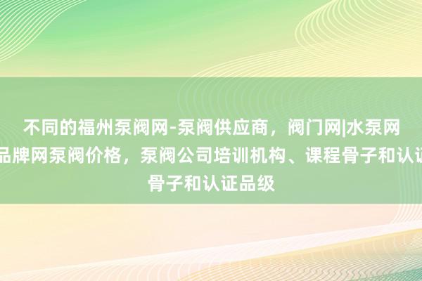 不同的福州泵阀网-泵阀供应商,阀门网|水泵网|阀门品牌网泵阀价格,泵阀公司培训机构、课程骨子和认证品级